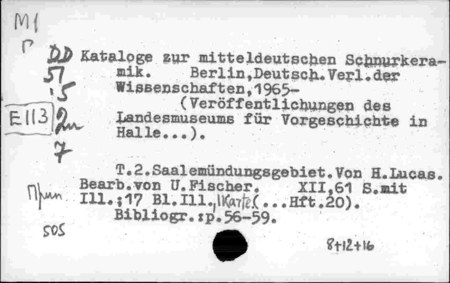 ﻿r ÜZ> Kataloge zur mitteldeutschen Schnurkera—
JfJ mik. Berlin,Deutsch« Vepl.der
!	Wissenschaften,1965-
—-TD л	(Veröffentlichungen des
Landesmuseums für Vorgeschichte in
T.2♦Saalemündungsgebiet.Von H.Lucas ni Bearb.von U.Fischer. XII,61 S.mit 111.07 В1.І11.|ІКд7^(...т.2О).
Bibliogr.jp.56-59« ?0S
fftlZ+lb